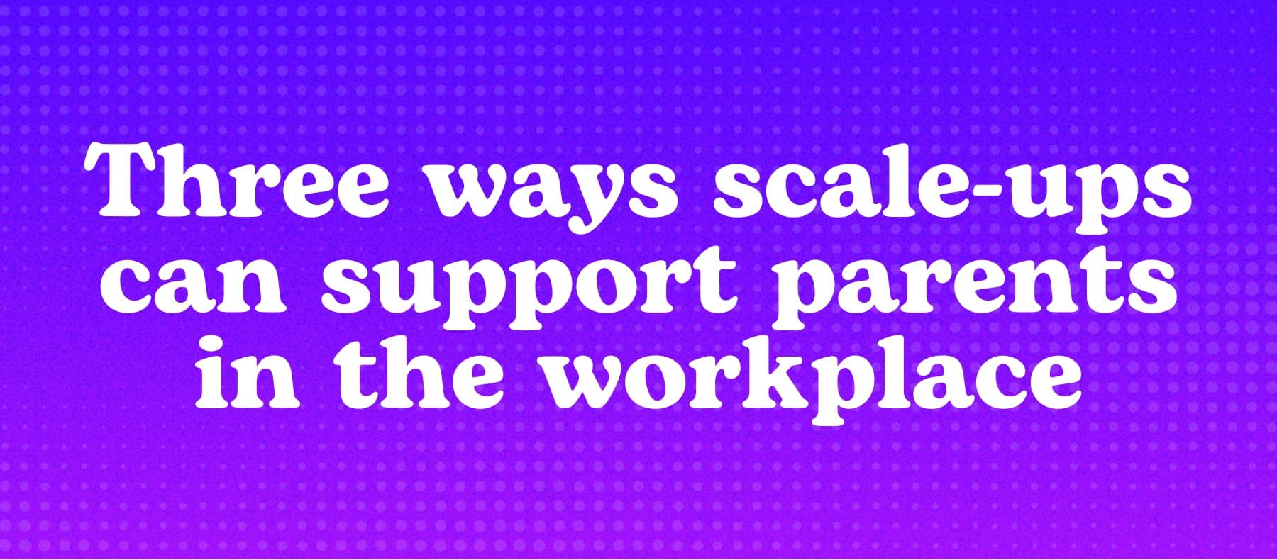 Three ways scale-ups can support parents in the workplace