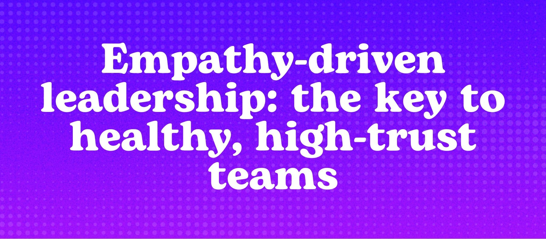 Empathy-driven leadership: the key to healthy, high-trust teams